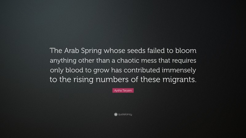 Aysha Taryam Quote: “The Arab Spring whose seeds failed to bloom anything other than a chaotic mess that requires only blood to grow has contributed immensely to the rising numbers of these migrants.”