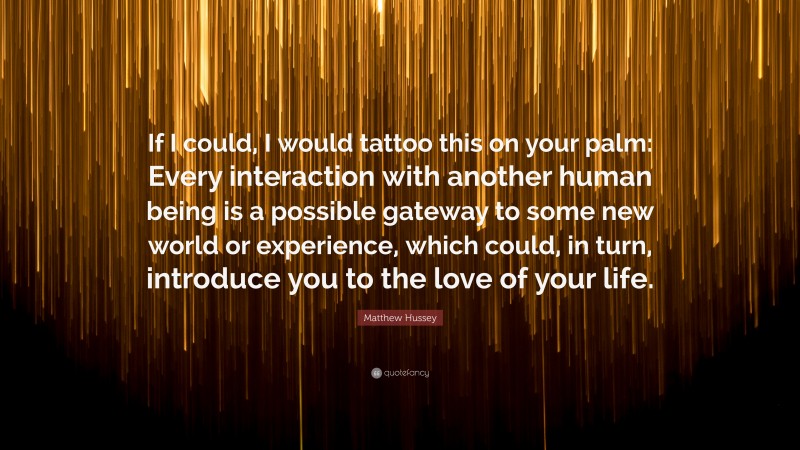 Matthew Hussey Quote: “If I could, I would tattoo this on your palm: Every interaction with another human being is a possible gateway to some new world or experience, which could, in turn, introduce you to the love of your life.”