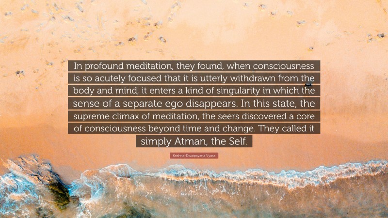 Krishna-Dwaipayana Vyasa Quote: “In profound meditation, they found, when consciousness is so acutely focused that it is utterly withdrawn from the body and mind, it enters a kind of singularity in which the sense of a separate ego disappears. In this state, the supreme climax of meditation, the seers discovered a core of consciousness beyond time and change. They called it simply Atman, the Self.”