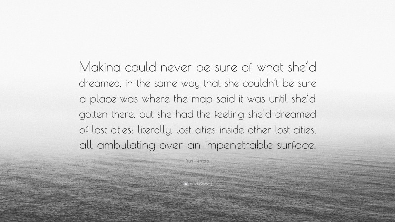 Yuri Herrera Quote: “Makina could never be sure of what she’d dreamed, in the same way that she couldn’t be sure a place was where the map said it was until she’d gotten there, but she had the feeling she’d dreamed of lost cities: literally, lost cities inside other lost cities, all ambulating over an impenetrable surface.”