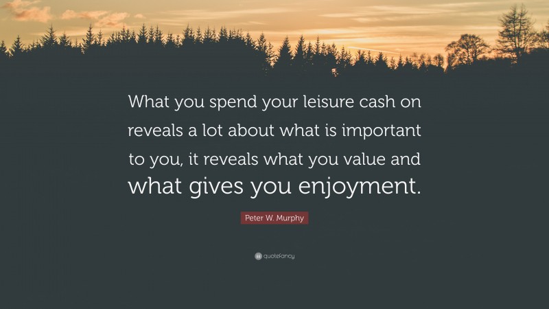 Peter W. Murphy Quote: “What you spend your leisure cash on reveals a lot about what is important to you, it reveals what you value and what gives you enjoyment.”