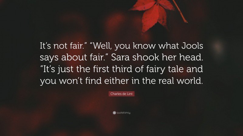 Charles de Lint Quote: “It’s not fair.” “Well, you know what Jools says about fair.” Sara shook her head. “It’s just the first third of fairy tale and you won’t find either in the real world.”