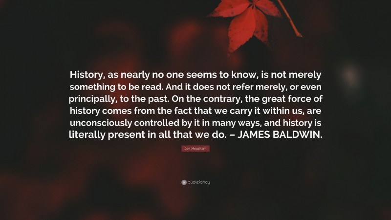 Jon Meacham Quote: “History, as nearly no one seems to know, is not merely something to be read. And it does not refer merely, or even principally, to the past. On the contrary, the great force of history comes from the fact that we carry it within us, are unconsciously controlled by it in many ways, and history is literally present in all that we do. – JAMES BALDWIN.”