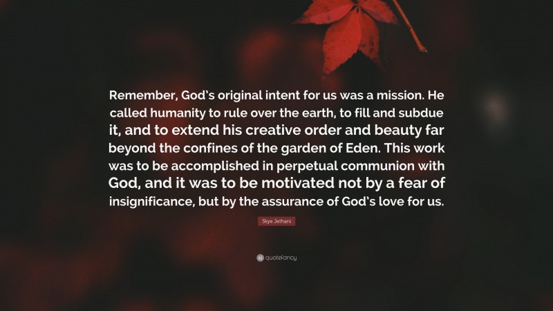 Skye Jethani Quote: “Remember, God’s original intent for us was a mission. He called humanity to rule over the earth, to fill and subdue it, and to extend his creative order and beauty far beyond the confines of the garden of Eden. This work was to be accomplished in perpetual communion with God, and it was to be motivated not by a fear of insignificance, but by the assurance of God’s love for us.”