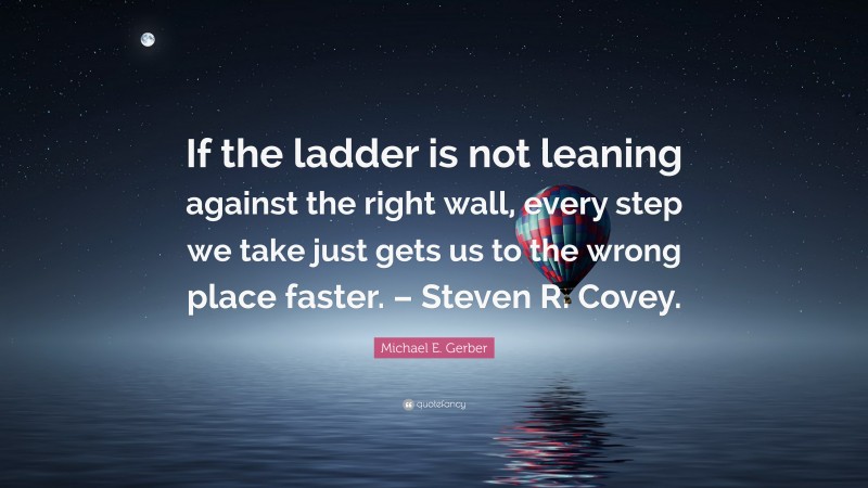 Michael E. Gerber Quote: “If the ladder is not leaning against the right wall, every step we take just gets us to the wrong place faster. – Steven R. Covey.”