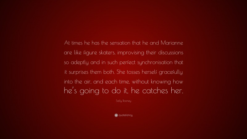 Sally Rooney Quote: “At times he has the sensation that he and Marianne are like figure skaters, improvising their discussions so adeptly and in such perfect synchronisation that it surprises them both. She tosses herself gracefully into the air, and each time, without knowing how he’s going to do it, he catches her.”