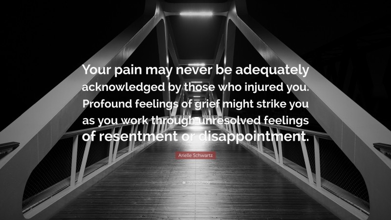 Arielle Schwartz Quote: “Your pain may never be adequately acknowledged by those who injured you. Profound feelings of grief might strike you as you work through unresolved feelings of resentment or disappointment.”