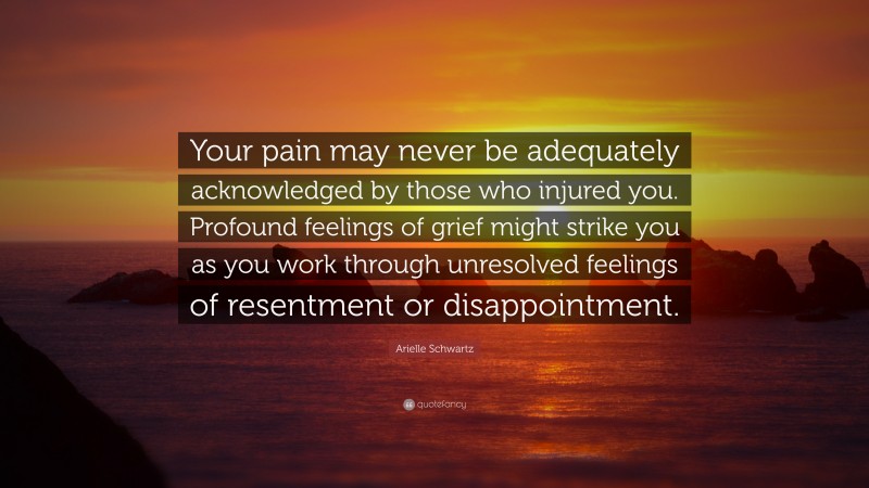 Arielle Schwartz Quote: “Your pain may never be adequately acknowledged by those who injured you. Profound feelings of grief might strike you as you work through unresolved feelings of resentment or disappointment.”