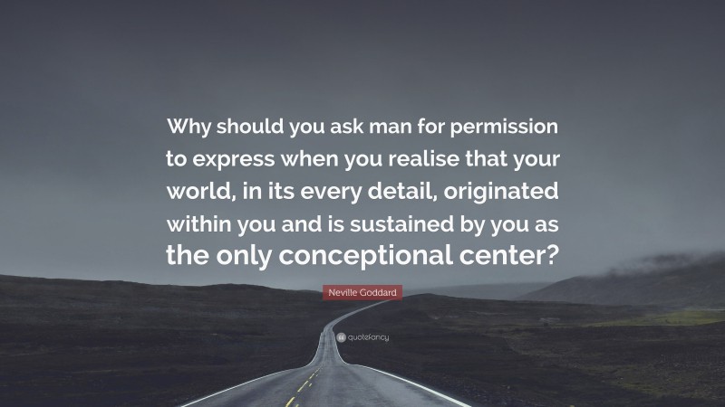 Neville Goddard Quote: “Why should you ask man for permission to express when you realise that your world, in its every detail, originated within you and is sustained by you as the only conceptional center?”