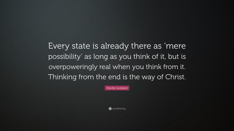 Neville Goddard Quote: “Every state is already there as ‘mere possibility’ as long as you think of it, but is overpoweringly real when you think from it. Thinking from the end is the way of Christ.”