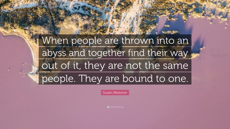 Susan Meissner Quote: “When people are thrown into an abyss and together find their way out of it, they are not the same people. They are bound to one.”