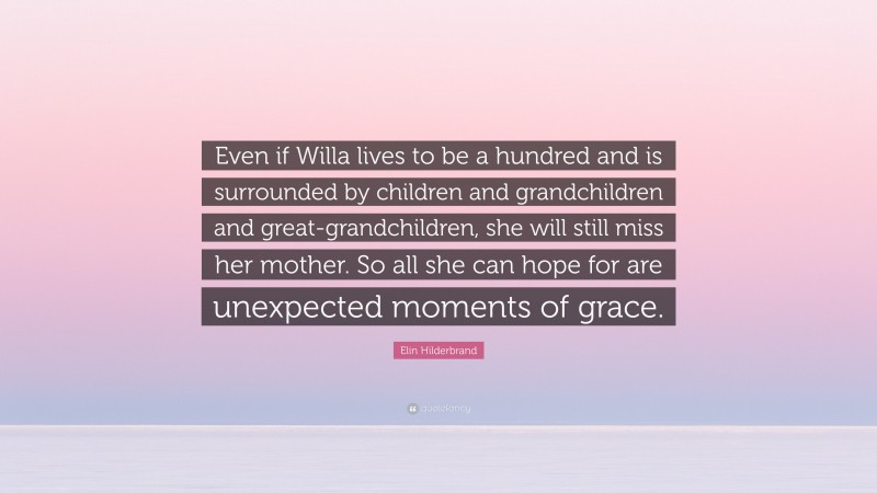 Elin Hilderbrand Quote: “Even if Willa lives to be a hundred and is surrounded by children and grandchildren and great-grandchildren, she will still miss her mother. So all she can hope for are unexpected moments of grace.”