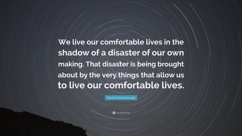 David Attenborough Quote: “We live our comfortable lives in the shadow of a disaster of our own making. That disaster is being brought about by the very things that allow us to live our comfortable lives.”