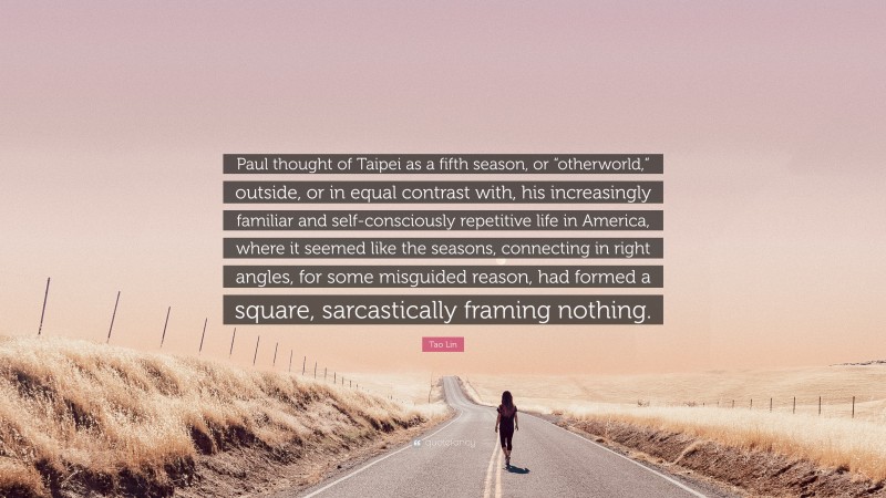 Tao Lin Quote: “Paul thought of Taipei as a fifth season, or “otherworld,” outside, or in equal contrast with, his increasingly familiar and self-consciously repetitive life in America, where it seemed like the seasons, connecting in right angles, for some misguided reason, had formed a square, sarcastically framing nothing.”