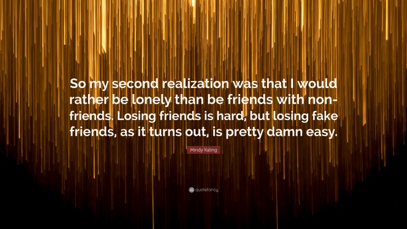 Mindy Kaling Quote: “So my second realization was that I would rather be lonely than be friends with non-friends. Losing friends is hard, but losing fake friends, as it turns out, is pretty damn easy.”