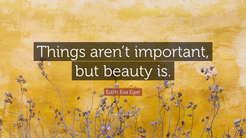 Edith Eva Eger Quote: “Things aren’t important, but beauty is.”
