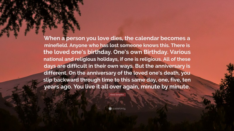 Alexis Schaitkin Quote: “When a person you love dies, the calendar becomes a minefield. Anyone who has lost someone knows this. There is the loved one’s birthday. One’s own Birthday. Various national and religious holidays, if one is religious. All of these days are difficult in their own ways. But the anniversary is different. On the anniversary of the loved one’s death, you slip backward through time to this same day, one, five, ten years ago. You live it all over again, minute by minute.”