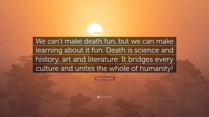 Caitlin Doughty Quote: “We can’t make death fun, but we can make learning about it fun. Death is science and history, art and literature. It bridges every culture and unites the whole of humanity!”