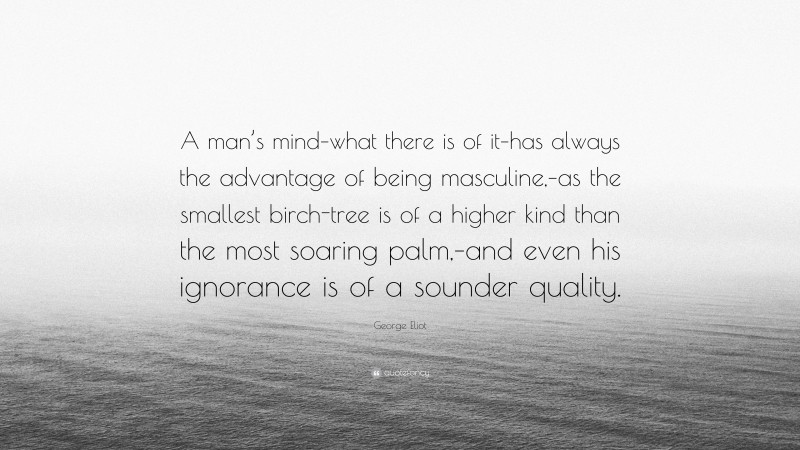 George Eliot Quote: “A man’s mind–what there is of it–has always the advantage of being masculine,–as the smallest birch-tree is of a higher kind than the most soaring palm,–and even his ignorance is of a sounder quality.”