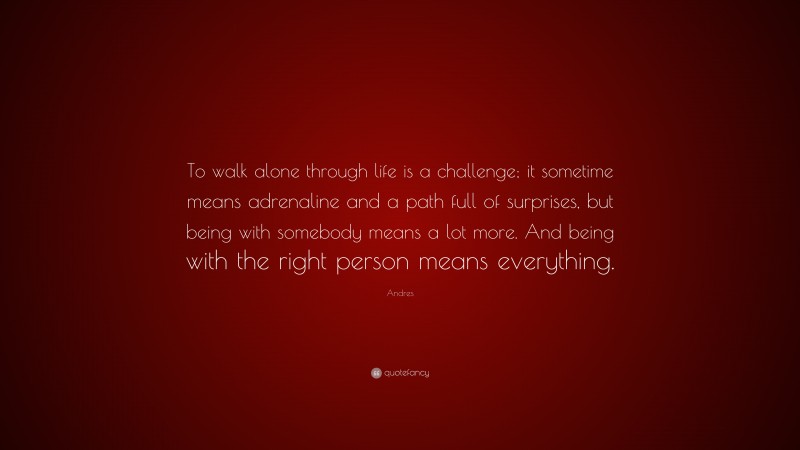 Andres Quote: “To walk alone through life is a challenge; it sometime means adrenaline and a path full of surprises, but being with somebody means a lot more. And being with the right person means everything.”