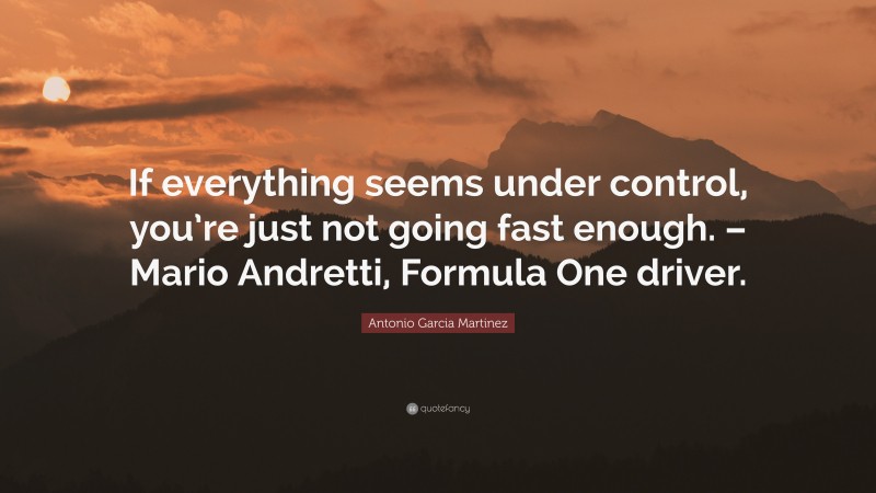 Antonio Garcia Martinez Quote: “If everything seems under control, you’re just not going fast enough. – Mario Andretti, Formula One driver.”