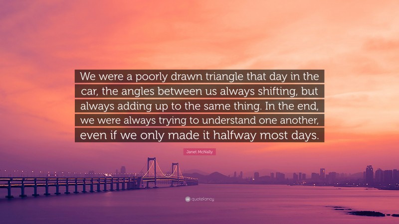 Janet McNally Quote: “We were a poorly drawn triangle that day in the car, the angles between us always shifting, but always adding up to the same thing. In the end, we were always trying to understand one another, even if we only made it halfway most days.”