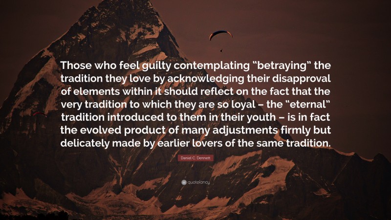 Daniel C. Dennett Quote: “Those who feel guilty contemplating “betraying” the tradition they love by acknowledging their disapproval of elements within it should reflect on the fact that the very tradition to which they are so loyal – the “eternal” tradition introduced to them in their youth – is in fact the evolved product of many adjustments firmly but delicately made by earlier lovers of the same tradition.”
