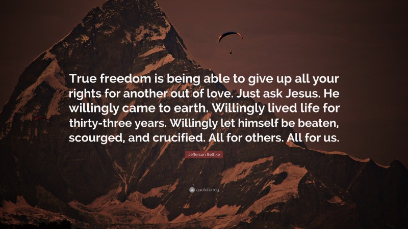 Jefferson Bethke Quote: “True freedom is being able to give up all your rights for another out of love. Just ask Jesus. He willingly came to earth. Willingly lived life for thirty-three years. Willingly let himself be beaten, scourged, and crucified. All for others. All for us.”