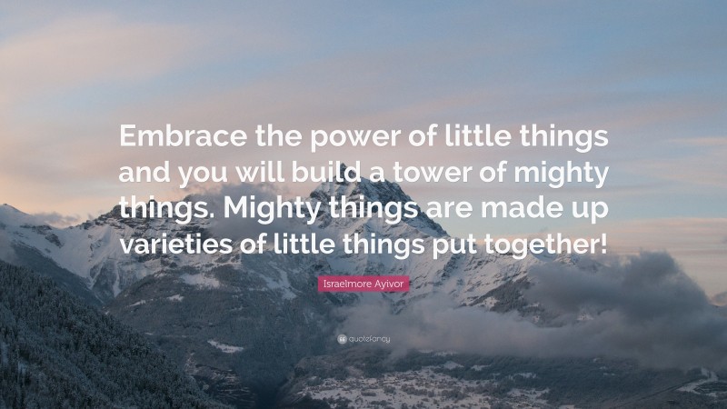Israelmore Ayivor Quote: “Embrace the power of little things and you will build a tower of mighty things. Mighty things are made up varieties of little things put together!”