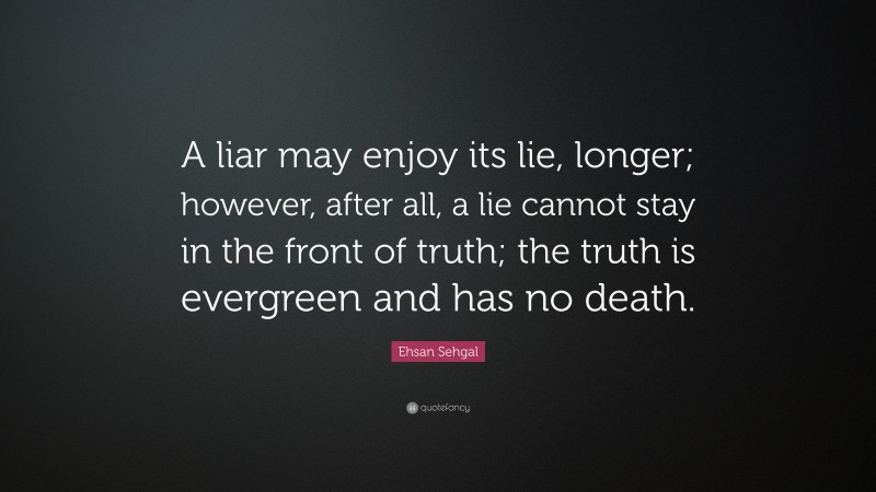Ehsan Sehgal Quote: “A liar may enjoy its lie, longer; however, after all, a lie cannot stay in the front of truth; the truth is evergreen and has no death.”