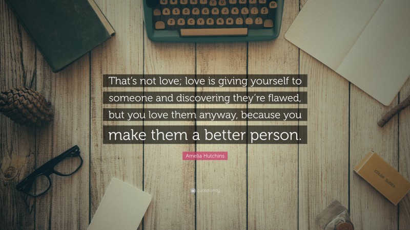 Amelia Hutchins Quote: “That’s not love; love is giving yourself to someone and discovering they’re flawed, but you love them anyway, because you make them a better person.”