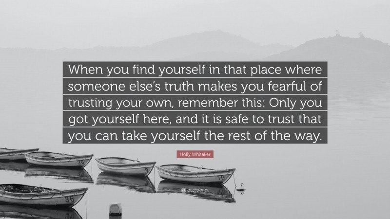 Holly Whitaker Quote: “When you find yourself in that place where someone else’s truth makes you fearful of trusting your own, remember this: Only you got yourself here, and it is safe to trust that you can take yourself the rest of the way.”