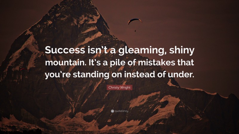 Christy Wright Quote: “Success isn’t a gleaming, shiny mountain. It’s a pile of mistakes that you’re standing on instead of under.”