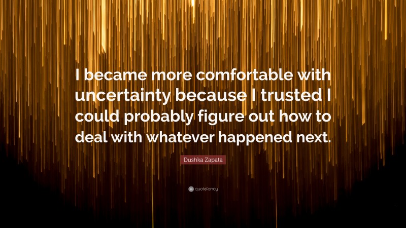 Dushka Zapata Quote: “I became more comfortable with uncertainty because I trusted I could probably figure out how to deal with whatever happened next.”