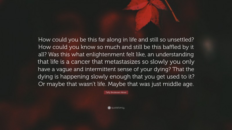 Taffy Brodesser-Akner Quote: “How could you be this far along in life and still so unsettled? How could you know so much and still be this baffled by it all? Was this what enlightenment felt like, an understanding that life is a cancer that metastasizes so slowly you only have a vague and intermittent sense of your dying? That the dying is happening slowly enough that you get used to it? Or maybe that wasn’t life. Maybe that was just middle age.”