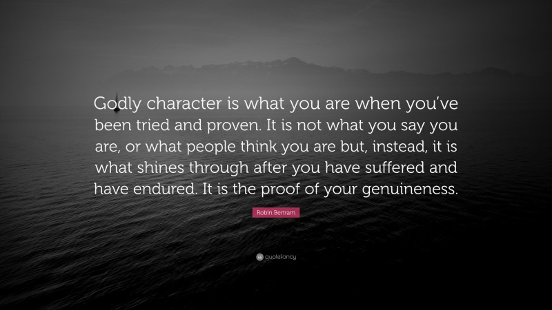Robin Bertram Quote: “Godly character is what you are when you’ve been tried and proven. It is not what you say you are, or what people think you are but, instead, it is what shines through after you have suffered and have endured. It is the proof of your genuineness.”