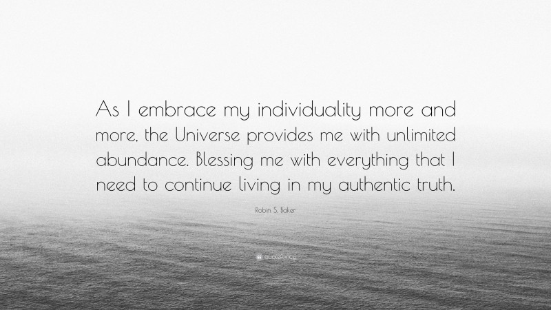 Robin S. Baker Quote: “As I embrace my individuality more and more, the Universe provides me with unlimited abundance. Blessing me with everything that I need to continue living in my authentic truth.”
