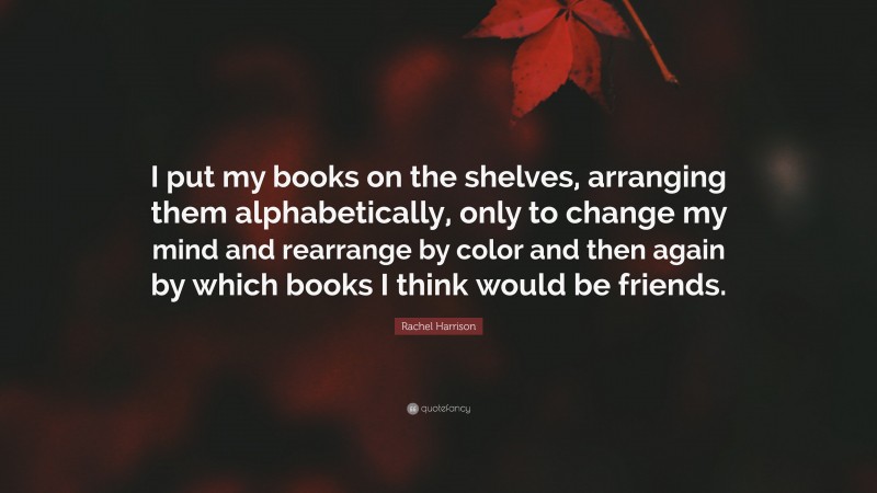 Rachel Harrison Quote: “I put my books on the shelves, arranging them alphabetically, only to change my mind and rearrange by color and then again by which books I think would be friends.”