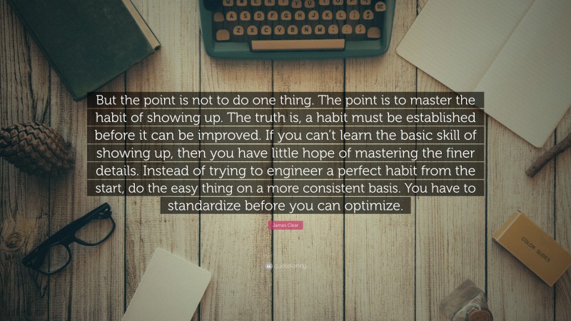 James Clear Quote: “But the point is not to do one thing. The point is to master the habit of showing up. The truth is, a habit must be established before it can be improved. If you can’t learn the basic skill of showing up, then you have little hope of mastering the finer details. Instead of trying to engineer a perfect habit from the start, do the easy thing on a more consistent basis. You have to standardize before you can optimize.”