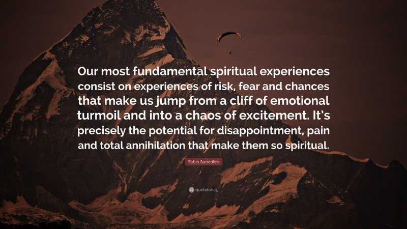 Robin Sacredfire Quote: “Our most fundamental spiritual experiences consist on experiences of risk, fear and chances that make us jump from a cliff of emotional turmoil and into a chaos of excitement. It’s precisely the potential for disappointment, pain and total annihilation that make them so spiritual.”