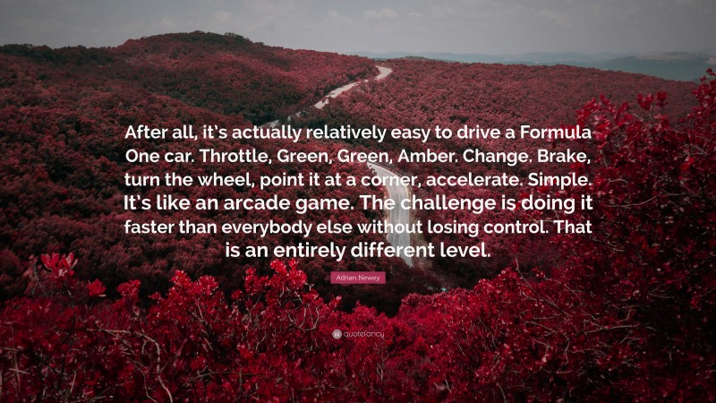 Adrian Newey Quote: “After all, it’s actually relatively easy to drive a Formula One car. Throttle, Green, Green, Amber. Change. Brake, turn the wheel, point it at a corner, accelerate. Simple. It’s like an arcade game. The challenge is doing it faster than everybody else without losing control. That is an entirely different level.”