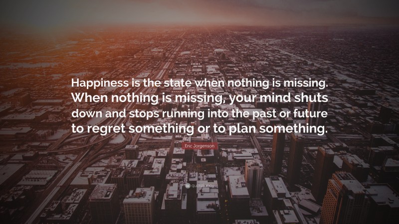 Eric Jorgenson Quote: “Happiness is the state when nothing is missing. When nothing is missing, your mind shuts down and stops running into the past or future to regret something or to plan something.”