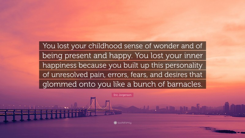 Eric Jorgenson Quote: “You lost your childhood sense of wonder and of being present and happy. You lost your inner happiness because you built up this personality of unresolved pain, errors, fears, and desires that glommed onto you like a bunch of barnacles.”