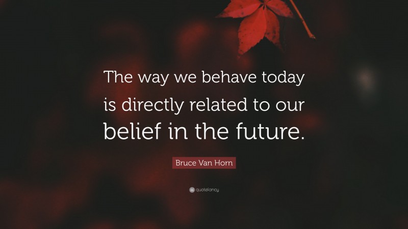 Bruce Van Horn Quote: “The way we behave today is directly related to our belief in the future.”