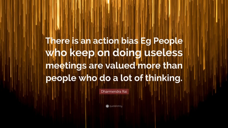 Dharmendra Rai Quote: “There is an action bias Eg People who keep on doing useless meetings are valued more than people who do a lot of thinking.”