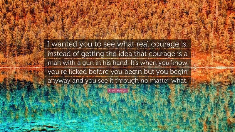 Kristin Hannah Quote: “I wanted you to see what real courage is, instead of getting the idea that courage is a man with a gun in his hand. It’s when you know you’re licked before you begin but you begin anyway and you see it through no matter what.”