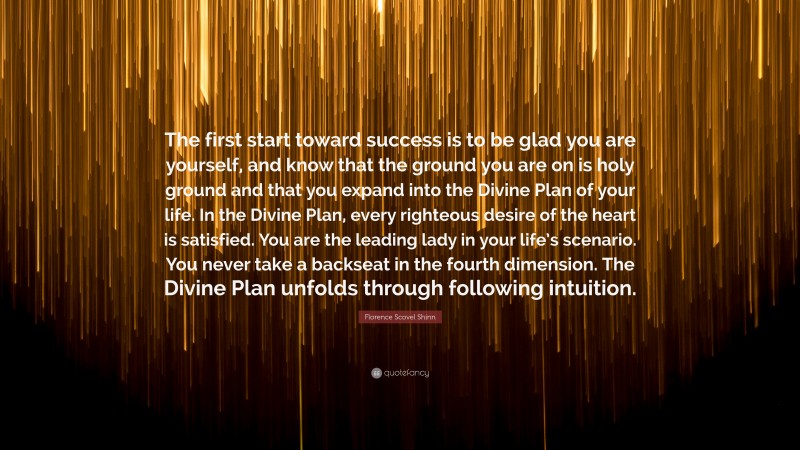 Florence Scovel Shinn Quote: “The first start toward success is to be glad you are yourself, and know that the ground you are on is holy ground and that you expand into the Divine Plan of your life. In the Divine Plan, every righteous desire of the heart is satisfied. You are the leading lady in your life’s scenario. You never take a backseat in the fourth dimension. The Divine Plan unfolds through following intuition.”