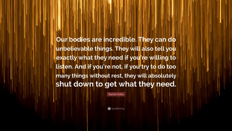 Rachel Hollis Quote: “Our bodies are incredible. They can do unbelievable things. They will also tell you exactly what they need if you’re willing to listen. And if you’re not, if you try to do too many things without rest, they will absolutely shut down to get what they need.”