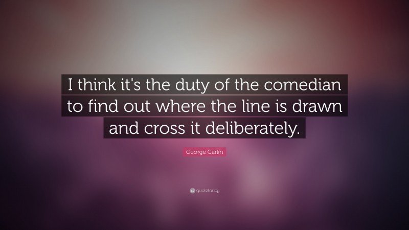George Carlin Quote: “I think it's the duty of the comedian to find out where the line is drawn and cross it deliberately. ”