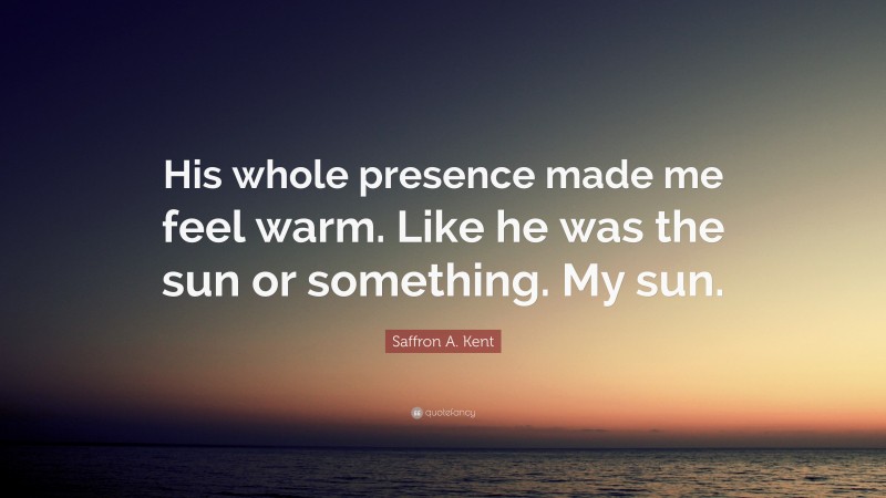 Saffron A. Kent Quote: “His whole presence made me feel warm. Like he was the sun or something. My sun.”